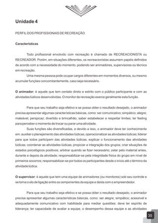 Unidade 4
PERFIL DOS PROFISSIONAIS DE RECREAÇÃO
Características
Todo profissional envolvido com recreação é chamado de RECREACIONISTA ou
RECREADOR. Porém, em situações diferentes, os recreacionistas assumem papéis definidos
de acordo com a necessidade do momento, podendo ser animadores, supervisores ou técnico
em recreação.
Uma mesma pessoa pode ocupar cargos diferentes em momentos diversos, ou mesmo
acumular funções concomitantemente, caso seja necessário.
O animador: é aquele que tem contato direto e estrito com o público participante e com as
atividades lúdicos desenvolvidas. O monitor de recreação exerce geralmente esta função.
Para que seu trabalho seja efetivo e se possa obter o resultado desejado, o animador
precisa apresentar algumas características básicas, como: ser comunicativo; simpático; alegre;
maleável; perspicaz; divertido e brincalhão; saber estabelecer e respeitar limites; ter feeling
para perceber o momento de trocar ou parar uma atividade.
Suas funções são diversificadas, e devido a isso, o animador deve ter conhecimento
em: auxiliar o planejamento das atividades lúdicas; operacionalizar as atividades lúdicas; liderar
para que todos participem das atividades lúdicas; explicar o funcionamento das atividades
lúdicas; coordenar as atividades lúdicas; propiciar a integração dos grupos; criar situações de
estados psicológicos positivos; arbitrar quando se fizer necessário; zelar pelo material antes,
durante e depois da atividade; responsabilizar-se pela integridade física do grupo em nível de
primeiros socorros; responsabilizar-se por todos os participantes desde o início até o término da
atividade lúdica.
O supervisor: é aquele que tem uma equipe de animadores (ou monitores) sob seu controle e
se torna o elo de ligação entre os componentes da equipe e desta com o empreendedor.
Para que seu trabalho seja efetivo e se possa obter o resultado desejado, o animador
precisa apresentar algumas características básicas, como: ser alegre; simpático; acessível e
adequadamente comunicativo com habilidade para mediar questões; deve ter espírito de
liderança; ter capacidade de avaliar a equipe, o desempenho dessa equipe e as atividades

35

 