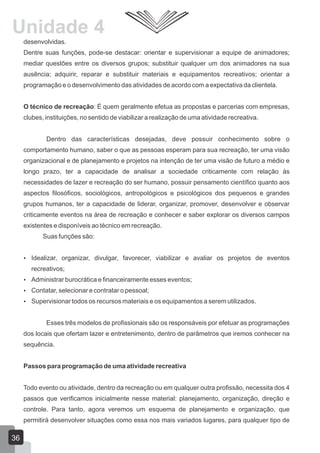 Unidade 4
desenvolvidas.
Dentre suas funções, pode-se destacar: orientar e supervisionar a equipe de animadores;
mediar questões entre os diversos grupos; substituir qualquer um dos animadores na sua
ausência; adquirir, reparar e substituir materiais e equipamentos recreativos; orientar a
programação e o desenvolvimento das atividades de acordo com a expectativa da clientela.
O técnico de recreação: É quem geralmente efetua as propostas e parcerias com empresas,
clubes, instituições, no sentido de viabilizar a realização de uma atividade recreativa.
Dentro das características desejadas, deve possuir conhecimento sobre o
comportamento humano, saber o que as pessoas esperam para sua recreação, ter uma visão
organizacional e de planejamento e projetos na intenção de ter uma visão de futuro a médio e
longo prazo, ter a capacidade de analisar a sociedade criticamente com relação às
necessidades de lazer e recreação do ser humano, possuir pensamento científico quanto aos
aspectos filosóficos, sociológicos, antropológicos e psicológicos dos pequenos e grandes
grupos humanos, ter a capacidade de liderar, organizar, promover, desenvolver e observar
criticamente eventos na área de recreação e conhecer e saber explorar os diversos campos
existentes e disponíveis ao técnico em recreação.
Suas funções são:
 Idealizar, organizar, divulgar, favorecer, viabilizar e avaliar os projetos de eventos

recreativos;
 Administrar burocrática e financeiramente esses eventos;
 Contatar, selecionar e contratar o pessoal;
 Supervisionar todos os recursos materiais e os equipamentos a serem utilizados.

Esses três modelos de profissionais são os responsáveis por efetuar as programações
dos locais que ofertam lazer e entretenimento, dentro de parâmetros que iremos conhecer na
sequência.
Passos para programação de uma atividade recreativa
Todo evento ou atividade, dentro da recreação ou em qualquer outra profissão, necessita dos 4
passos que verificamos inicialmente nesse material: planejamento, organização, direção e
controle. Para tanto, agora veremos um esquema de planejamento e organização, que
permitirá desenvolver situações como essa nos mais variados lugares, para qualquer tipo de

36

 