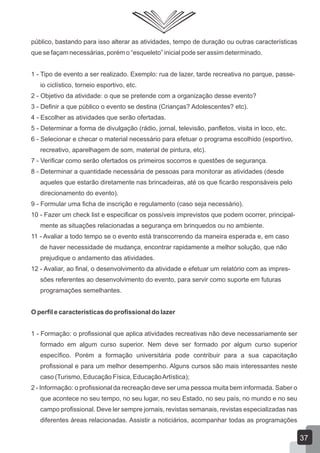público, bastando para isso alterar as atividades, tempo de duração ou outras características
que se façam necessárias, porém o “esqueleto” inicial pode ser assim determinado.
1 - Tipo de evento a ser realizado. Exemplo: rua de lazer, tarde recreativa no parque, passeio ciclístico, torneio esportivo, etc.
2 - Objetivo da atividade: o que se pretende com a organização desse evento?
3 - Definir a que público o evento se destina (Crianças? Adolescentes? etc).
4 - Escolher as atividades que serão ofertadas.
5 - Determinar a forma de divulgação (rádio, jornal, televisão, panfletos, visita in loco, etc.
6 - Selecionar e checar o material necessário para efetuar o programa escolhido (esportivo,
recreativo, aparelhagem de som, material de pintura, etc).
7 - Verificar como serão ofertados os primeiros socorros e questões de segurança.
8 - Determinar a quantidade necessária de pessoas para monitorar as atividades (desde
aqueles que estarão diretamente nas brincadeiras, até os que ficarão responsáveis pelo
direcionamento do evento).
9 - Formular uma ficha de inscrição e regulamento (caso seja necessário).
10 - Fazer um check list e especificar os possíveis imprevistos que podem ocorrer, principalmente as situações relacionadas a segurança em brinquedos ou no ambiente.
11 - Avaliar a todo tempo se o evento está transcorrendo da maneira esperada e, em caso
de haver necessidade de mudança, encontrar rapidamente a melhor solução, que não
prejudique o andamento das atividades.
12 - Avaliar, ao final, o desenvolvimento da atividade e efetuar um relatório com as impressões referentes ao desenvolvimento do evento, para servir como suporte em futuras
programações semelhantes.
O perfil e características do profissional do lazer
1 - Formação: o profissional que aplica atividades recreativas não deve necessariamente ser
formado em algum curso superior. Nem deve ser formado por algum curso superior
específico. Porém a formação universitária pode contribuir para a sua capacitação
profissional e para um melhor desempenho. Alguns cursos são mais interessantes neste
caso (Turismo, Educação Física, Educação Artística);
2 - Informação: o profissional da recreação deve ser uma pessoa muita bem informada. Saber o
que acontece no seu tempo, no seu lugar, no seu Estado, no seu país, no mundo e no seu
campo profissional. Deve ler sempre jornais, revistas semanais, revistas especializadas nas
diferentes áreas relacionadas. Assistir a noticiários, acompanhar todas as programações

37

 