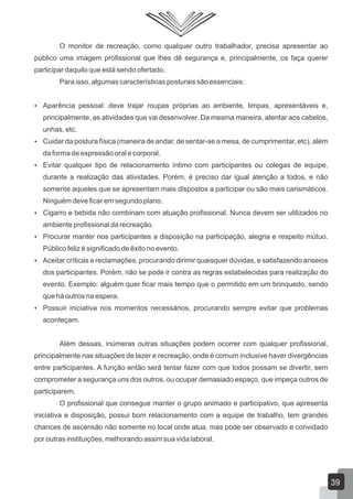O monitor de recreação, como qualquer outro trabalhador, precisa apresentar ao
público uma imagem profissional que lhes dê segurança e, principalmente, os faça querer
participar daquilo que está sendo ofertado.
Para isso, algumas características posturais são essenciais:
 Aparência pessoal: deve trajar roupas próprias ao ambiente, limpas, apresentáveis e,

principalmente, as atividades que vai desenvolver. Da mesma maneira, atentar aos cabelos,
unhas, etc.
 Cuidar da postura física (maneira de andar, de sentar-se a mesa, de cumprimentar, etc), além

da forma de expressão oral e corporal.
 Evitar qualquer tipo de relacionamento íntimo com participantes ou colegas de equipe,

durante a realização das atividades. Porém, é preciso dar igual atenção a todos, e não
somente aqueles que se apresentam mais dispostos a participar ou são mais carismáticos.
Ninguém deve ficar em segundo plano.
 Cigarro e bebida não combinam com atuação profissional. Nunca devem ser utilizados no

ambiente profissional da recreação.
 Procurar manter nos participantes a disposição na participação, alegria e respeito mútuo.

Público feliz é significado de êxito no evento.
 Aceitar críticas e reclamações, procurando dirimir quaisquer dúvidas, e satisfazendo anseios

dos participantes. Porém, não se pode ir contra as regras estabelecidas para realização do
evento. Exemplo: alguém quer ficar mais tempo que o permitido em um brinquedo, sendo
que há outros na espera.
 Possuir iniciativa nos momentos necessários, procurando sempre evitar que problemas

aconteçam.
Além dessas, inúmeras outras situações podem ocorrer com qualquer profissional,
principalmente nas situações de lazer e recreação, onde é comum inclusive haver divergências
entre participantes. A função então será tentar fazer com que todos possam se divertir, sem
comprometer a segurança uns dos outros, ou ocupar demasiado espaço, que impeça outros de
participarem.
O profissional que consegue manter o grupo animado e participativo, que apresenta
iniciativa e disposição, possui bom relacionamento com a equipe de trabalho, tem grandes
chances de ascensão não somente no local onde atua, mas pode ser observado e convidado
por outras instituições, melhorando assim sua vida laboral.

39

 