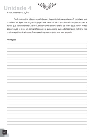 Unidade 4
ATIVIDADE DE FIXAÇÃO
Em três minutos, elabore uma lista com 5 características positivas e 5 negativas que
considera ter. Após isso, o grande grupo deve se reunir e todos explanarão os pontos fortes e
fracos que consideram ter. Ao final, elabore uma resenha crítica de como seus pontos fortes
podem ajudá-lo e ser um bom profissional e o que acredita que pode fazer para melhorar nos
pontos negativos. A atividade deve ser entregue ao professor na aula seguinte.

Anotações

40

 