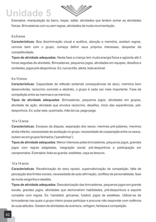 Unidade 5
Exemplos: manipulação do barro, trepar, saltar, atividades que tentem somar as atividades
físicas. Brincadeiras com ou sem regras, atividades de muita movimentação.
6 a 8 anos
Características: Boa discriminação visual e auditiva, atenção e memória, aceitam regras,
convive bem com o grupo, começa definir seus próprios interesses, despertar da
competitividade.
Tipos de atividade adequadas: Nesta fase a criança tem muita energia física e agüenta até 3
horas seguidas de atividade. Brincadeiras, pequenos jogos, atividades em equipes, desafios e
contestes, jogos pré-desportivos. Ex: nunca três, alerta, bola ao túnel.
8 a 10 anos
Características: Capacidade de reflexão (entende consequências de atos), memória bem
desenvolvida, raciocínio concreto e abstrato, o grupo é cada vez mais importante. Fase de
competição entre as meninas e os meninos.
Tipos de atividade adequadas: Brincadeiras, pequenos jogos, atividades em grupos,
atividade de ação, atividade que envolva raciocínio, desafios, inicio das experiências, prédesportivos. Ex: pular sela, queimada, mãe da rua, pega-pega.
10 a 12 anos
Características: Excesso da disputa, separação dos sexos, meninas pré-púberes, meninos
ainda infantis, necessidade de aceitação no grupo, necessidade de cooperação entre os sexos,
isolam-se em grupos fechados (“panelinhas”).
Tipos de atividade adequadas: Menor interesse pelas brincadeiras, pequenos jogos, grandes
jogos com regras adaptadas, integração social, pré-desportivos e participação em
campeonatos. Exemplos: bola ao guarda, estafetas, caça ao tesouro.
12 a 14 anos
Características: Revalorização do sexo oposto, supervalorização da competição, falta de
percepção dos limites sociais, necessidade de auto-afirmação, conflitos de personalidade, fase
de muita vergonha e rebeldia.
Tipos de atividade adequadas: Desvalorização das brincadeiras, pequenos jogos em grande
escala, grandes jogos, atividades que demonstrem habilidades, pré-desportivos e esporte
completo com regras. Ex: handebol, gincanas, futebol, jogos de estafetas. Utilizar-se de
brincadeiras nas quais o grupo inteiro possa participar e procurar não responder com violência
às suas atitudes. Gostam de atividades de aventura, vertigem, fantasia e competição.

42

 