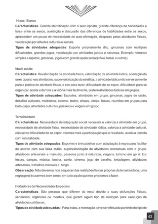 14 aos 18 anos
Características: Grande identificação com o sexo oposto, grande diferença de habilidades e
força entre os sexos, aceitação e discussão das diferenças de habilidades entre os sexos,
apresentam um pouco de necessidade de auto-afirmação, desprezo pelas atividades físicas,
valorização por atitudes culturais e sociais.
Tipos de atividades adequadas: Esporte propriamente dito, gincanas com múltiplas
dificuldades, grandes jogos, valorização por atividades juntos a natureza. Exemplo: torneios
simples e rápidos, gincanas, jogos com grande apelo social (vôlei, futsal, e outros).
Idade adulta
Característica: Revalorização da atividade física, valorização da atividade lúdica, aceitação do
sexo oposto nas atividades, supervalorização da estética, a atividade lúdica não serve somente
para a prática de atividade física, e sim para lazer, dificuldade de se expor, dificuldade para se
organizar, aceita a derrota e a vitória mais facilmente, prefere atividades lúdicas em grupos.
Tipos de atividade adequados: Esportes, atividades em grupo, gincanas, jogos de salão,
desafios culturais, modismos, cinema, teatro, shows, dança, festas, reuniões em grupos para
bate-papo, atividades culturais, passeios e viagens em grupo.
Terceira Idade
Características: Necessidade de integração social necessita e valoriza a atividade em grupo,
necessidade de atividade física, necessidade de atividade lúdica, valoriza a atividade cultural,
não sente dificuldade de se expor, valoriza mais a participação que o resultado, aceita a derrota
com naturalidade.
Tipos de atividade adequadas: Esportes e brincadeiras com adaptação à regra para facilitar
de acordo com sua faixa etária, supervalorização de atividades recreativas com o grupo,
atividades artesanais e manuais, passeios junto à natureza, viagens, turismo em geral. Ex:
festas, danças, música, bocha, canto, cinema, jogo de baralho, bricolagem, atividades
artesanais, trabalhos manuais e bingo.
Observação: Não devemos nos esquecer das restrições físicas próprias da terceira idade, uma
regra geral é usarmos bom senso em tudo aquilo que nos propomos a fazer.
Portadores de Necessidades Especiais
Características: São pessoas que diferem do resto devido a suas disfunções físicas,
sensoriais, orgânicas ou mentais, que geram algum tipo de restrição para execução de
atividades cotidianas.
Tipos de atividade adequadas: Para estas, a recreação deve ser efetuada partindo do tipo de

43

 