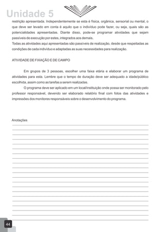 Unidade 5
restrição apresentada. Independentemente se esta é física, orgânica, sensorial ou mental, o
que deve ser levado em conta é aquilo que o indivíduo pode fazer, ou seja, quais são as
potencialidades apresentadas. Diante disso, pode-se programar atividades que sejam
passíveis de execução por estes, integrados aos demais.
Todas as atividades aqui apresentadas são passíveis de realização, desde que respeitadas as
condições de cada indivíduo e adaptadas as suas necessidades para realização.
ATIVIDADE DE FIXAÇÃO E DE CAMPO
Em grupos de 3 pessoas, escolher uma faixa etária e elaborar um programa de
atividades para esta. Lembre que o tempo de duração deve ser adequado a idade/público
escolhida, assim como as tarefas a serem realizadas.
O programa deve ser aplicado em um local/instituição onde possa ser monitorado pelo
professor responsável, devendo ser elaborado relatório final com fotos das atividades e
impressões dos monitores responsáveis sobre o desenvolvimento do programa.

Anotações

44

 