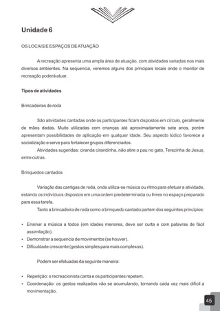 Unidade 6
OS LOCAIS E ESPAÇOS DE ATUAÇÃO
A recreação apresenta uma ampla área de atuação, com atividades variadas nos mais
diversos ambientes. Na sequencia, veremos alguns dos principais locais onde o monitor de
recreação poderá atuar.
Tipos de atividades
Brincadeiras de roda
São atividades cantadas onde os participantes ficam dispostos em círculo, geralmente
de mãos dadas. Muito utilizadas com crianças até aproximadamente sete anos, porém
apresentam possibilidades de aplicação em qualquer idade. Seu aspecto lúdico favorece a
socialização e serve para fortalecer grupos diferenciados.
Atividades sugeridas: ciranda cirandinha, não atire o pau no gato, Terezinha de Jesus,
entre outras.
Brinquedos cantados
Variação das cantigas de roda, onde utiliza-se música ou ritmo para efetuar a atividade,
estando os indivíduos dispostos em uma ordem predeterminada ou livres no espaço preparado
para essa tarefa.
Tanto a brincadeira de roda como o brinquedo cantado partem dos seguintes princípios:
 Ensinar a música a todos (em idades menores, deve ser curta e com palavras de fácil

assimilação).
 Demonstrar a sequencia de movimentos (se houver).
 Dificuldade crescente (gestos simples para mais complexos).

Podem ser efetuadas da seguinte maneira:
 Repetição: o recreacionista canta e os participantes repetem.
 Coordenação: os gestos realizados vão se acumulando, tornando cada vez mais difícil a

movimentação.

45

 