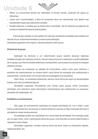 Unidade 6
 Ritmo: os movimentos devem ser realizados no tempo correto, podendo ser iguais ou

diferentes.
 Letras com movimentação: a letra do brinquedo deve ser reproduzida com gestos que

representem aquilo que está sendo cantado.
 Ocultar palavras: a medida que se desenvolve a atividade, vão se retirando as palavras da

música e substituindo apenas pelos gestos.
O brinquedo cantado ou brincadeira de roda são excelentes atividades para realizar em
dias de chuva, ambientes fechados ou mesmo para distração.
Atividades sugeridas: trem maluco, rabo de serpente, entre outras.
Dinâmicas de grupo
Aplicação de técnicas a um determinado grupo visando alcançar objetivos
predeterminados por esforços comuns. Servem para promover e estimular as potencialidades
de um grupo, por meio de tarefas reflexivas e socializantes, que buscam humanizar as relações
afetivas e sociais.
Usadas por empresas na seleção de funcionários, assim como para melhorar o
ambiente de relacionamento ou mesmo servir como forma de recreação dos profissionais e
suas famílias, criando assim um vínculo maior do empregado com a empresa.
Além disso, no ambiente profissional, servem como forma de suprir as necessidades
lúdicas, sem sair do ambiente laboral.
Atividades sugeridas: brincadeiras com nomes (para grupos recém formados),
atividades com desenhos (para demonstrar características dos profissionais ou pessoais),
situações de cooperação, etc.
Estafetas ou revezamentos
São jogos de revezamento realizados em equipe (atividades de “vai e volta”), onde
todos os elementos tem de executar a mesma tarefa em colunas ou filas, buscando terminar a
atividade no menor tempo possível.
As estafetas podem ser mescladas com outros tipos de atividades. Por exemplo, pode
ser um jogo motor, onde o participante tenha de quicar uma bola até um ponto determinado e
repassar a outro colega.
Atividades sugeridas: corridas onde se tenha de levar, trazer ou transportar objetos,
salada dos tênis, etc.

46

 
