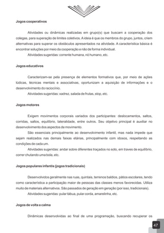 Jogos cooperativos
Atividades ou dinâmicas realizadas em grupo(s) que buscam a cooperação dos
colegas, para superação de limites coletivos. A ideia é que os membros do grupo, juntos, criem
alternativas para superar os obstáculos apresentados na atividade. A característica básica é
encontrar soluções por meio da cooperação e não de forma individual.
Atividades sugeridas: corrente humana, nó humano, etc.
Jogos educativos
Caracterizam-se pela presença de elementos formativos que, por meio de ações
lúdicas, técnicas mentais e associativas, oportunizam a aquisição de informações e o
desenvolvimento do raciocínio.
Atividades sugeridas: xadrez, salada de frutas, stop, etc.
Jogos motores
Exigem movimentos corporais variados dos participantes: deslocamentos, saltos,
corridas, saltos, equilíbrio, lateralidade, entre outros. Seu objetivo principal é auxiliar no
desenvolvimento dos aspectos de movimento.
São essenciais principalmente ao desenvolvimento infantil, mas nada impede que
sejam realizados nas demais faixas etárias, principalmente com idosos, respeitando as
condições de cada um.
Atividades sugeridas: andar sobre diferentes traçados no solo, em traves de equilíbrio,
correr chutando uma bola, etc.
Jogos populares infantis (jogos tradicionais)
Desenvolvidos geralmente nas ruas, quintais, terrenos baldios, pátios escolares, tendo
como característica a participação maior de pessoas das classes menos favorecidas. Utiliza
muito de materiais alternativos. São passados de geração em geração (por isso, tradicionais).
Atividades sugeridas: pular tábua, pular corda, amarelinha, etc.
Jogos de volta a calma
Dinâmicas desenvolvidas ao final de uma programação, buscando recuperar os

47

 