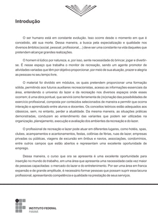 Introdução

O ser humano está em constante evolução. Isso ocorre desde o momento em que é
concebido, até sua morte. Dessa maneira, a busca pela especialização e qualidade nos
diversos âmbitos (social, pessoal, profissional,...) deve ser uma constante na vida daqueles que
pretendem alcançar grandes realizações.
O homem é lúdico por natureza, e, por isso, sente necessidade do brincar, jogar e divertirse. É nesse espaço que trabalha o monitor de recreação, sendo um agente promotor de
atividades variadas que têm por objetivo proporcionar, por meio de sua atuação, prazer e alegria
as pessoas no seu tempo livre.
O material foi dividido em módulos, os quais pretendem proporcionar uma formação
sólida, permitindo aos futuros auxiliares recreacionistas, acesso as informações essenciais da
área, entendendo o universo do lazer e da recreação nos diversos espaços onde esses
ocorrem; é uma obra pontual, que servirá como ferramenta de (re)criação das possibilidades de
exercício profissional, composta por conteúdos selecionados de maneira a permitir que ocorra
interação e aprendizado entre alunos e docentes. Os conceitos teóricos estão adequados aos
clássicos, sem, no entanto, perder a atualidade. Da mesma maneira, as situações práticas
demonstradas, conduzem ao entendimento das variantes que podem ser utilizadas na
organização, planejamento, execução e avaliação dos ambientes da recreação e do lazer.
O profissional de recreação e lazer pode atuar em diferentes lugares, como hotéis, spas,
clubes, acampamentos e acantonamentos, festas, colônias de férias, ruas de lazer, empresas
privadas ou públicas, viagens de excursão em ônibus e navios, associações, condomínios,
entre outros campos que estão abertos e representam uma excelente oportunidade de
emprego.
Dessa maneira, o curso que ora se apresenta é uma excelente oportunidade para
inserção no mundo do trabalho, em uma área que apresenta uma necessidade cada vez maior
de pessoas capacitadas: o mercado do lazer e do entretenimento. Por ser uma área em franca
expansão e de grande amplitude, é necessário formar pessoas que possam suprir essa lacuna
profissional, apresentando competência e qualidade na prestação de seus serviços.

3

 