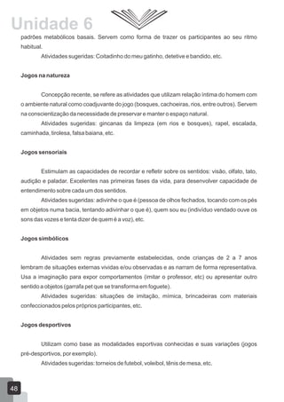 Unidade 6
padrões metabólicos basais. Servem como forma de trazer os participantes ao seu ritmo
habitual.
Atividades sugeridas: Coitadinho do meu gatinho, detetive e bandido, etc.
Jogos na natureza
Concepção recente, se refere as atividades que utilizam relação íntima do homem com
o ambiente natural como coadjuvante do jogo (bosques, cachoeiras, rios, entre outros). Servem
na conscientização da necessidade de preservar e manter o espaço natural.
Atividades sugeridas: gincanas da limpeza (em rios e bosques), rapel, escalada,
caminhada, tirolesa, falsa baiana, etc.
Jogos sensoriais
Estimulam as capacidades de recordar e refletir sobre os sentidos: visão, olfato, tato,
audição e paladar. Excelentes nas primeiras fases da vida, para desenvolver capacidade de
entendimento sobre cada um dos sentidos.
Atividades sugeridas: adivinhe o que é (pessoa de olhos fechados, tocando com os pés
em objetos numa bacia, tentando adivinhar o que é), quem sou eu (indivíduo vendado ouve os
sons das vozes e tenta dizer de quem é a voz), etc.
Jogos simbólicos
Atividades sem regras previamente estabelecidas, onde crianças de 2 a 7 anos
lembram de situações externas vividas e/ou observadas e as narram de forma representativa.
Usa a imaginação para expor comportamentos (imitar o professor, etc) ou apresentar outro
sentido a objetos (garrafa pet que se transforma em foguete).
Atividades sugeridas: situações de imitação, mímica, brincadeiras com materiais
confeccionados pelos próprios participantes, etc.
Jogos desportivos
Utilizam como base as modalidades esportivas conhecidas e suas variações (jogos
pré-desportivos, por exemplo).
Atividades sugeridas: torneios de futebol, voleibol, tênis de mesa, etc.

48

 