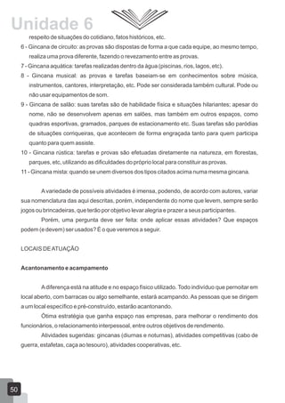 Unidade 6
respeito de situações do cotidiano, fatos históricos, etc.
6 - Gincana de circuito: as provas são dispostas de forma a que cada equipe, ao mesmo tempo,
realiza uma prova diferente, fazendo o revezamento entre as provas.
7 - Gincana aquática: tarefas realizadas dentro da água (piscinas, rios, lagos, etc).
8 - Gincana musical: as provas e tarefas baseiam-se em conhecimentos sobre música,
instrumentos, cantores, interpretação, etc. Pode ser considerada também cultural. Pode ou
não usar equipamentos de som.
9 - Gincana de salão: suas tarefas são de habilidade física e situações hilariantes; apesar do
nome, não se desenvolvem apenas em salões, mas também em outros espaços, como
quadras esportivas, gramados, parques de estacionamento etc. Suas tarefas são paródias
de situações corriqueiras, que acontecem de forma engraçada tanto para quem participa
quanto para quem assiste.
10 - Gincana rústica: tarefas e provas são efetuadas diretamente na natureza, em florestas,
parques, etc, utilizando as dificuldades do próprio local para constituir as provas.
11 - Gincana mista: quando se unem diversos dos tipos citados acima numa mesma gincana.
A variedade de possíveis atividades é imensa, podendo, de acordo com autores, variar
sua nomenclatura das aqui descritas, porém, independente do nome que levem, sempre serão
jogos ou brincadeiras, que terão por objetivo levar alegria e prazer a seus participantes.
Porém, uma pergunta deve ser feita: onde aplicar essas atividades? Que espaços
podem (e devem) ser usados? É o que veremos a seguir.
LOCAIS DE ATUAÇÃO
Acantonamento e acampamento
A diferença está na atitude e no espaço físico utilizado. Todo indivíduo que pernoitar em
local aberto, com barracas ou algo semelhante, estará acampando. As pessoas que se dirigem
a um local específico e pré-construído, estarão acantonando.
Ótima estratégia que ganha espaço nas empresas, para melhorar o rendimento dos
funcionários, o relacionamento interpessoal, entre outros objetivos de rendimento.
Atividades sugeridas: gincanas (diurnas e noturnas), atividades competitivas (cabo de
guerra, estafetas, caça ao tesouro), atividades cooperativas, etc.

50

 