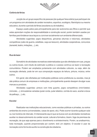 Colônia de férias
Junção de um grupo específico de pessoas (de qualquer faixa etária) que participam de
um programa com atividades de caráter recreativo, esportivo, ecológico, filantrópico ou mesmo
educativo, durante o período de férias (escolares ou do trabalho).
Espaço usado pelos pais principalmente para dar autonomia aos filhos e permitir que
estes aprendam noções de responsabilidade e construção social, porém também usadas por
famílias para fortalecer seus laços ou conviver socialmente num ambiente diferenciado.
Atividades sugeridas: jogos desportivos, gincanas (diurnas e noturnas), atividades
competitivas (cabo de guerra, estafetas, caça ao tesouro), atividades cooperativas, concursos
(karaokê, teatro, imitações,...), etc.

Rua de lazer
Somatório de atividades recreativas sistematizadas que são ofertadas em ruas, praças
ou outros locais, com intuito de estimular a prática e o acesso contínuo ao lazer e recreação
comunitários. Podem ser ampliados juntamente com atividades culturais, ou seja, além da
recreação ofertada, pode ter em sua composição espaços de leitura, pintura, música, entre
outros.
Em geral, são ofertadas por instituições públicas como prefeituras ou escolas, mas já
são prática comum de empresas e instituições, principalmente quando desejam divulgar suas
marcas ou produtos.
Atividades sugeridas: pintura com tinta guache, jogos competitivos (mini-futebol,
minivolei,...), brincadeiras variadas (pular corda, pular elástico, corrida do saco, acertar a boca
do palhaço,...), etc.
Escolar
Realizada nas instituições educacionais, como escolas públicas e privadas, ou outros
ambientes de ensino (universidades, casas de apoio, etc). Pode ocorrer durante qualquer aula
ou nos horários de intervalo. O interessante aqui é que se busca com as atividades recreativas
auxiliar no desenvolvimento do caráter social, cultural e formativo. Assim, foge da premissa da
recreação, de que seja apenas para o divertimento e entretenimento. Porém, se analisarmos,
toda recreação, quando proporcionada por outrem, terá um objetivo. O escolar é usar da
recreação como forma de auxílio na construção da cidadania.

51

 