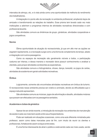 intervalos de almoço, etc, e é vista ainda como uma oportunidade de melhoria do rendimento
dos trabalhadores.
A integração é o ponto alto da recreação no ambiente profissional, ampliando laços de
amizade e transformando as relações de trabalho. Esse prisma tem levado cada vez mais
instituições a aderirem a programas internos de atividades recreativas direcionadas e com
profissional atuante.
São atividades comuns as dinâmicas de grupo, ginásticas, atividades cooperativas e
jogos competitivos.
Navios
Ótima oportunidade de atuação do recreacionista, já que em alto mar as opções se
esgotam rapidamente, e a recreação surge como uma forma de complemento do tempo, aliado
a integração com outros passageiros.
Como os espaços de recreação são geralmente visíveis a todos, a participação
costuma ser intensa, e dessa maneira o recreador deve possuir conhecimento e analisar a
clientela, para propor atividades condizentes as expectativas.
São atividades comuns a hidroginástica, shows, dança, karaokê, os jogos de cartas,
atividades de academia em geral e atividades recreativas.
Ônibus
Logicamente, somente são encontradas atividades recreativas em ônibus de turismo.
O recreacionista nesse ambiente precisa ser criativo e animado, devido as dificuldades que o
espaço reduzido apresentam.
São atividades comuns as músicas, jogos de adivinhação e desafio, atividades motoras
que possam ser efetuadas com os passageiros sentados.
Academias e clubes de ginástica
Apesar de ser ainda recente, a introdução da recreação nos ambientes de manutenção
da saúde é cada vez mais bem aceito entre seus freqüentadores.
Pode ser realizado em situações ocasionais, como uma aula diferente ministrada pelo
professor, assim como datas marcadas para tal fim, com intuito de reunir os clientes e
profissionais, fortalecendo assim os laços entre estes.
É uma forma interessante de atrair o público e está sendo cada vez mais usada, sendo

53

 