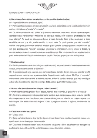 Exemplo: 20+50+150+70+30 = 320
6. Barreira do Som (ótima para ônibus, avião, ambientes fechados)
M = Papéis com frases divertidas, apito.
F = Participantes dispostos em dois grupos (4 colunas), separados como se estivessem em um
ônibus, divididos em “janela” e “corredor”.
D = Os participantes que são “janela” e que estão de um dos lados lerão a frase repassada pelo
recreacionista. Por exemplo: “Malandro é o pato que nasceu com os dedos grudados para não
usar aliança”. Ao sinal, os alunos que leram a frase, tentarão falar, gritar, gesticular, a frase
recebida para os que são janela e estão do outro lado. Os participantes que são “corredor”
devem falar gritar, gesticular, tentando impedir que a “janela” consiga passar a informação. Se
um dos participantes “janela” conseguir identificar a mensagem, deve erguer o braço. O
recreacionista para a brincadeira para ver se está correto. Dar um tempo de um a dois minutos
para tentar entender. Depois invertem-se os papéis. Vence o grupo que fizer mais pontos.
7. Duelo musical
F = Participantes dispostos em dois grupos (4 colunas), separados como se estivessem em um
ônibus, divididos em “janela” e “corredor”.
D = O recreador dará uma palavra, e os participantes da “janela” devem começar a cantar em 10
segundos uma música com a palavra dada. Quando o recreador disser TROCA, o “corredor”
deve iniciar uma música com a mesma palavra. Perde o ponto a equipe que não conseguir
achar uma música com a palavra no tempo dado. Vence quem fizer mais pontos.
8. Nunca três (também conhecida por “três é demais”)
F = Participantes em duplas de mãos dadas, ficando dois sozinhos, o “pegador” e o “fugitivo”.
D = Ao sinal, o pegador deve tentar alcançar o fugitivo, que, para escapar, deve segurar na mão
de uma pessoa de uma das duplas, sempre que ele segurar na mão de um colega, aquele que
fazia dupla com este se tornará fugitivo. Caso o pegador alcance o fugitivo, invertem-se os
papéis.
9. Cada macaco no seu galho
M = Giz ou arcos
F = Cada participante deve ficar dentro de um círculo desenhado no chão (ou arco), menos um,
que fica ao centro do espaço determinado.
D = Quando o recreador disser: “cada macaco no seu galho”, todos deverão trocar de lugar, e o
participante que está ao centro tentará ocupar o lugar de um dos colegas.

58

 