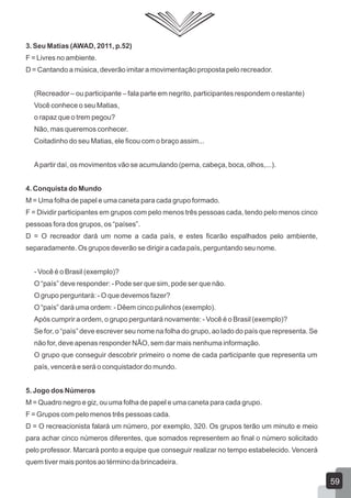 3. Seu Matias (AWAD, 2011, p.52)
F = Livres no ambiente.
D = Cantando a música, deverão imitar a movimentação proposta pelo recreador.
(Recreador – ou participante – fala parte em negrito, participantes respondem o restante)
Você conhece o seu Matias,
o rapaz que o trem pegou?
Não, mas queremos conhecer.
Coitadinho do seu Matias, ele ficou com o braço assim...
A partir daí, os movimentos vão se acumulando (perna, cabeça, boca, olhos,...).
4. Conquista do Mundo
M = Uma folha de papel e uma caneta para cada grupo formado.
F = Dividir participantes em grupos com pelo menos três pessoas cada, tendo pelo menos cinco
pessoas fora dos grupos, os “países”.
D = O recreador dará um nome a cada país, e estes ficarão espalhados pelo ambiente,
separadamente. Os grupos deverão se dirigir a cada país, perguntando seu nome.
- Você é o Brasil (exemplo)?
O “país” deve responder: - Pode ser que sim, pode ser que não.
O grupo perguntará: - O que devemos fazer?
O “país” dará uma ordem: - Dêem cinco pulinhos (exemplo).
Após cumprir a ordem, o grupo perguntará novamente: - Você é o Brasil (exemplo)?
Se for, o “país” deve escrever seu nome na folha do grupo, ao lado do país que representa. Se
não for, deve apenas responder NÃO, sem dar mais nenhuma informação.
O grupo que conseguir descobrir primeiro o nome de cada participante que representa um
país, vencerá e será o conquistador do mundo.
5. Jogo dos Números
M = Quadro negro e giz, ou uma folha de papel e uma caneta para cada grupo.
F = Grupos com pelo menos três pessoas cada.
D = O recreacionista falará um número, por exemplo, 320. Os grupos terão um minuto e meio
para achar cinco números diferentes, que somados representem ao final o número solicitado
pelo professor. Marcará ponto a equipe que conseguir realizar no tempo estabelecido. Vencerá
quem tiver mais pontos ao término da brincadeira.

59

 