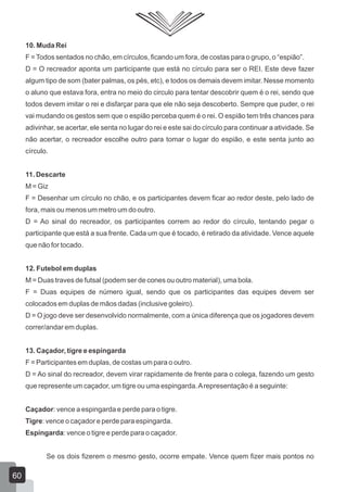 10. Muda Rei
F = Todos sentados no chão, em círculos, ficando um fora, de costas para o grupo, o “espião”.
D = O recreador aponta um participante que está no círculo para ser o REI. Este deve fazer
algum tipo de som (bater palmas, os pés, etc), e todos os demais devem imitar. Nesse momento
o aluno que estava fora, entra no meio do circulo para tentar descobrir quem é o rei, sendo que
todos devem imitar o rei e disfarçar para que ele não seja descoberto. Sempre que puder, o rei
vai mudando os gestos sem que o espião perceba quem é o rei. O espião tem três chances para
adivinhar, se acertar, ele senta no lugar do rei e este sai do círculo para continuar a atividade. Se
não acertar, o recreador escolhe outro para tomar o lugar do espião, e este senta junto ao
círculo.
11. Descarte
M = Giz
F = Desenhar um círculo no chão, e os participantes devem ficar ao redor deste, pelo lado de
fora, mais ou menos um metro um do outro.
D = Ao sinal do recreador, os participantes correm ao redor do círculo, tentando pegar o
participante que está a sua frente. Cada um que é tocado, é retirado da atividade. Vence aquele
que não for tocado.
12. Futebol em duplas
M = Duas traves de futsal (podem ser de cones ou outro material), uma bola.
F = Duas equipes de número igual, sendo que os participantes das equipes devem ser
colocados em duplas de mãos dadas (inclusive goleiro).
D = O jogo deve ser desenvolvido normalmente, com a única diferença que os jogadores devem
correr/andar em duplas.
13. Caçador, tigre e espingarda
F = Participantes em duplas, de costas um para o outro.
D = Ao sinal do recreador, devem virar rapidamente de frente para o colega, fazendo um gesto
que represente um caçador, um tigre ou uma espingarda. A representação é a seguinte:
Caçador: vence a espingarda e perde para o tigre.
Tigre: vence o caçador e perde para espingarda.
Espingarda: vence o tigre e perde para o caçador.
Se os dois fizerem o mesmo gesto, ocorre empate. Vence quem fizer mais pontos no

60

 
