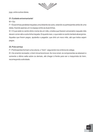 jogo, entre outras ideias.
21. Cuidado aniversariante!
M = Giz
F = Duas linhas paralelas traçadas uma distante da outra, estando os participantes atrás de uma
delas, ficando apenas um no espaço entre as duas linhas.
D = O que está no centro dirá o nome de um mês, e todos que fizerem aniversário naquele mês
devem correr até a outra linha traçada. Enquanto isso, o que está no centro tentará alcançá-los.
Aqueles que forem pegos, ajudarão o pegador, que dirá um novo mês, até que todos sejam
pegos.
22. Pula carniça
F = Participantes formam uma coluna, o “trem”, segurando nos ombros do colega.
D = Ao sinal do recreador, o trem irá se locomover. Ao novo sinal, os componentes se abaixam e
somente o último salta sobre os demais, até chegar à frente para ser o maquinista do trem,
recomeçando a atividade.

63

 
