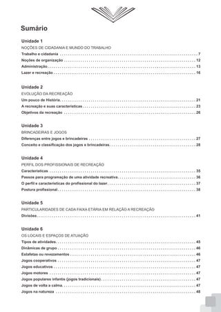 Sumário
Unidade 1
NOÇÕES DE CIDADANIA E MUNDO DO TRABALHO
Trabalho e cidadania . . . . . . . . . . . . . . . . . . . . . . . . . . . . . . . . . . . . . . . . . . . . . . . . . . . . . . . . . . . . . . . . . . . 7
Noções de organização . . . . . . . . . . . . . . . . . . . . . . . . . . . . . . . . . . . . . . . . . . . . . . . . . . . . . . . . . . . . . . . . 12
Administração . . . . . . . . . . . . . . . . . . . . . . . . . . . . . . . . . . . . . . . . . . . . . . . . . . . . . . . . . . . . . . . . . . . . . . . . 13
Lazer e recreação . . . . . . . . . . . . . . . . . . . . . . . . . . . . . . . . . . . . . . . . . . . . . . . . . . . . . . . . . . . . . . . . . . . . . 16

Unidade 2
EVOLUÇÃO DA RECREAÇÃO
Um pouco de História. . . . . . . . . . . . . . . . . . . . . . . . . . . . . . . . . . . . . . . . . . . . . . . . . . . . . . . . . . . . . . . . . . 21
A recreação e suas características . . . . . . . . . . . . . . . . . . . . . . . . . . . . . . . . . . . . . . . . . . . . . . . . . . . . . . . 23
Objetivos da recreação . . . . . . . . . . . . . . . . . . . . . . . . . . . . . . . . . . . . . . . . . . . . . . . . . . . . . . . . . . . . . . . . 26

Unidade 3
BRINCADEIRAS E JOGOS
Diferenças entre jogos e brincadeiras . . . . . . . . . . . . . . . . . . . . . . . . . . . . . . . . . . . . . . . . . . . . . . . . . . . . 27
Conceito e classificação dos jogos e brincadeiras. . . . . . . . . . . . . . . . . . . . . . . . . . . . . . . . . . . . . . . . . . 28

Unidade 4
PERFIL DOS PROFISSIONAIS DE RECREAÇÃO
Características . . . . . . . . . . . . . . . . . . . . . . . . . . . . . . . . . . . . . . . . . . . . . . . . . . . . . . . . . . . . . . . . . . . . . . . 35
Passos para programação de uma atividade recreativa. . . . . . . . . . . . . . . . . . . . . . . . . . . . . . . . . . . . . . 36
O perfil e características do profissional do lazer. . . . . . . . . . . . . . . . . . . . . . . . . . . . . . . . . . . . . . . . . . . 37
Postura profissional . . . . . . . . . . . . . . . . . . . . . . . . . . . . . . . . . . . . . . . . . . . . . . . . . . . . . . . . . . . . . . . . . . . 38

Unidade 5
PARTICULARIDADES DE CADA FAIXA ETÁRIA EM RELAÇÃO A RECREAÇÃO
Divisões . . . . . . . . . . . . . . . . . . . . . . . . . . . . . . . . . . . . . . . . . . . . . . . . . . . . . . . . . . . . . . . . . . . . . . . . . . . . . 41

Unidade 6
OS LOCAIS E ESPAÇOS DE ATUAÇÃO
Tipos de atividades. . . . . . . . . . . . . . . . . . . . . . . . . . . . . . . . . . . . . . . . . . . . . . . . . . . . . . . . . . . . . . . . . . . . 45
Dinâmicas de grupo . . . . . . . . . . . . . . . . . . . . . . . . . . . . . . . . . . . . . . . . . . . . . . . . . . . . . . . . . . . . . . . . . . . 46
Estafetas ou revezamentos . . . . . . . . . . . . . . . . . . . . . . . . . . . . . . . . . . . . . . . . . . . . . . . . . . . . . . . . . . . . . 46
Jogos cooperativos . . . . . . . . . . . . . . . . . . . . . . . . . . . . . . . . . . . . . . . . . . . . . . . . . . . . . . . . . . . . . . . . . . . 47
Jogos educativos . . . . . . . . . . . . . . . . . . . . . . . . . . . . . . . . . . . . . . . . . . . . . . . . . . . . . . . . . . . . . . . . . . . . . 47
Jogos motores . . . . . . . . . . . . . . . . . . . . . . . . . . . . . . . . . . . . . . . . . . . . . . . . . . . . . . . . . . . . . . . . . . . . . . . 47
Jogos populares infantis (jogos tradicionais) . . . . . . . . . . . . . . . . . . . . . . . . . . . . . . . . . . . . . . . . . . . . . . 47
Jogos de volta a calma. . . . . . . . . . . . . . . . . . . . . . . . . . . . . . . . . . . . . . . . . . . . . . . . . . . . . . . . . . . . . . . . . 47
Jogos na natureza . . . . . . . . . . . . . . . . . . . . . . . . . . . . . . . . . . . . . . . . . . . . . . . . . . . . . . . . . . . . . . . . . . . . 48

 