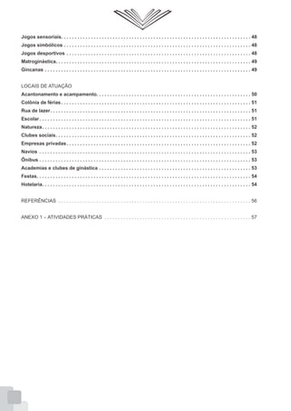 Jogos sensoriais. . . . . . . . . . . . . . . . . . . . . . . . . . . . . . . . . . . . . . . . . . . . . . . . . . . . . . . . . . . . . . . . . . . . . . 48
Jogos simbólicos . . . . . . . . . . . . . . . . . . . . . . . . . . . . . . . . . . . . . . . . . . . . . . . . . . . . . . . . . . . . . . . . . . . . . 48
Jogos desportivos . . . . . . . . . . . . . . . . . . . . . . . . . . . . . . . . . . . . . . . . . . . . . . . . . . . . . . . . . . . . . . . . . . . . 48
Matroginástica. . . . . . . . . . . . . . . . . . . . . . . . . . . . . . . . . . . . . . . . . . . . . . . . . . . . . . . . . . . . . . . . . . . . . . . . 49
Gincanas . . . . . . . . . . . . . . . . . . . . . . . . . . . . . . . . . . . . . . . . . . . . . . . . . . . . . . . . . . . . . . . . . . . . . . . . . . . . 49
LOCAIS DE ATUAÇÃO
Acantonamento e acampamento. . . . . . . . . . . . . . . . . . . . . . . . . . . . . . . . . . . . . . . . . . . . . . . . . . . . . . . . . 50
Colônia de férias . . . . . . . . . . . . . . . . . . . . . . . . . . . . . . . . . . . . . . . . . . . . . . . . . . . . . . . . . . . . . . . . . . . . . . 51
Rua de lazer. . . . . . . . . . . . . . . . . . . . . . . . . . . . . . . . . . . . . . . . . . . . . . . . . . . . . . . . . . . . . . . . . . . . . . . . . . 51
Escolar . . . . . . . . . . . . . . . . . . . . . . . . . . . . . . . . . . . . . . . . . . . . . . . . . . . . . . . . . . . . . . . . . . . . . . . . . . . . . . 51
Natureza. . . . . . . . . . . . . . . . . . . . . . . . . . . . . . . . . . . . . . . . . . . . . . . . . . . . . . . . . . . . . . . . . . . . . . . . . . . . . 52
Clubes sociais. . . . . . . . . . . . . . . . . . . . . . . . . . . . . . . . . . . . . . . . . . . . . . . . . . . . . . . . . . . . . . . . . . . . . . . . 52
Empresas privadas . . . . . . . . . . . . . . . . . . . . . . . . . . . . . . . . . . . . . . . . . . . . . . . . . . . . . . . . . . . . . . . . . . . . 52
Navios . . . . . . . . . . . . . . . . . . . . . . . . . . . . . . . . . . . . . . . . . . . . . . . . . . . . . . . . . . . . . . . . . . . . . . . . . . . . . . 53
Ônibus . . . . . . . . . . . . . . . . . . . . . . . . . . . . . . . . . . . . . . . . . . . . . . . . . . . . . . . . . . . . . . . . . . . . . . . . . . . . . . 53
Academias e clubes de ginástica . . . . . . . . . . . . . . . . . . . . . . . . . . . . . . . . . . . . . . . . . . . . . . . . . . . . . . . . 53
Festas. . . . . . . . . . . . . . . . . . . . . . . . . . . . . . . . . . . . . . . . . . . . . . . . . . . . . . . . . . . . . . . . . . . . . . . . . . . . . . . 54
Hotelaria. . . . . . . . . . . . . . . . . . . . . . . . . . . . . . . . . . . . . . . . . . . . . . . . . . . . . . . . . . . . . . . . . . . . . . . . . . . . . 54
REFERÊNCIAS . . . . . . . . . . . . . . . . . . . . . . . . . . . . . . . . . . . . . . . . . . . . . . . . . . . . . . . . . . . . . . . . . . . . . . . 56
ANEXO 1 – ATIVIDADES PRÁTICAS . . . . . . . . . . . . . . . . . . . . . . . . . . . . . . . . . . . . . . . . . . . . . . . . . . . . . . 57

 