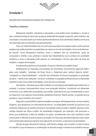 Unidade 1
NOÇÕES DE CIDADANIA E MUNDO DO TRABALHO
Trabalho e cidadania
Relacionar trabalho, cidadania e educação é uma tarefa muito complexa e, devido a
isso, o presente texto já nasce sem qualquer pretensão de esgotar o assunto, pelo contrário, ele
se propõe a uma discussão que motive aprofundamentos e uma caminhada dialética em busca
da superação das contradições aqui apresentadas.
Para um material didático de um curso que se propõe a formação inicial e continuada de
sujeitos que estão inseridos ou pretendem se inserir no mundo do trabalho, torna-se fundamental discutir, numa perspectiva histórica, como o trabalho vem se constituindo, quais as
conquistas e direitos civis, políticos e sociais dos trabalhadores num contexto de sociedade
moderna e como a educação pode apontar as contradições e formar para além da força de
trabalho, o sujeito emancipado.
Inicialmente propomos uma questão: O que se entende por trabalho hoje?
Sintetizando as respostas encontradas em dicionários encontramos algumas definições para trabalho, “emprego da força física e intelectual para realizar alguma tarefa”;
“obrigação ou responsabilidade”; “conjunto das atividades humanas empregado na produção
de bens”; “tarefa a ser realizada”; contudo, é atrelada a ocupação profissional que a expressão
trabalho é mais comumente empregada, como serviço ou emprego.
No entanto, não basta essa visão sintética e momentânea de trabalho para definirmos a
questão, é preciso compreendê-lo como uma produção histórica, constituído em diferentes
momentos e por diferentes sociedades, para então, entendê-lo em sua complexidade e como
se organizou e se organiza na sociedade capitalista moderna. Nesse sentido, a questão que se
propõe é: o que o trabalho vem sendo?
Segundo Lechat (2005) a palavra trabalho se origina, etimologicamente, do termo latino
tripalium, que designava um instrumento de tortura, na antiguidade somente os escravos e as
mulheres realizavam as tarefas penosas e na tradição judaico-cristã o trabalho aparece como
castigo imposto por Deus a Adão. As sociedades indígenas, por exemplo, não possuíam o
termo que sintetizava a ideia de trabalho em geral, consideravam que este contribuía muito
menos para a colheita do que os rituais e as festas, os frutos das atividades laborais eram vistos
como produzidos pela troca sempre renovada entre os homens, a natureza e as divindades.
Devido ao grau elevado de esforço, sofrimento e fadiga, que constitui o custo humano
do trabalho é que se baseava a condenação da filosofia antiga e medieval ao trabalho manual.

7

 