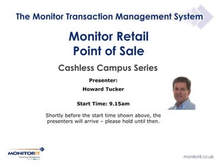 Cashless Campus Series
Monitor Retail
Point of Sale
Presenter:
Howard Tucker
Start Time: 9.15am
Shortly before the start time shown above, the
presenters will arrive – please hold until then.
The Monitor Transaction Management System
 