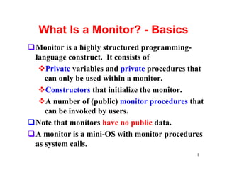 What Is a Monitor? - Basics
qMonitor is a highly structured programming-
 language construct. It consists of
  vPrivate variables and private procedures that
    can only be used within a monitor.
  vConstructors that initialize the monitor.
  vA number of (public) monitor procedures that
    can be invoked by users.
qNote that monitors have no public data.
qA monitor is a mini-OS with monitor procedures
 as system calls.
                                              1
 