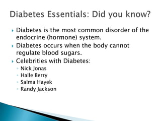   Diabetes is the most common disorder of the
    endocrine (hormone) system.
   Diabetes occurs when the body cannot
    regulate blood sugars.
   Celebrities with Diabetes:
    ◦   Nick Jonas
    ◦   Halle Berry
    ◦   Salma Hayek
    ◦   Randy Jackson
 