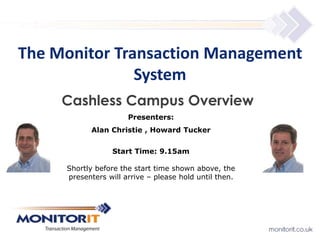 The Monitor Transaction Management 
System 
Cashless Campus Overview 
Presenters: 
Alan Christie , Howard Tucker 
Start Time: 9.15am 
Shortly before the start time shown above, the 
presenters will arrive – please hold until then. 
 