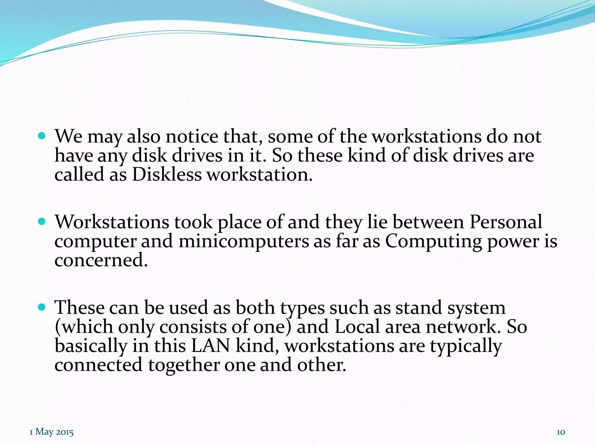  We may also notice that, some of the workstations do not
have any disk drives in it. So these kind of disk drives are
called as Diskless workstation.
 Workstations took place of and they lie between Personal
computer and minicomputers as far as Computing power is
concerned.
 These can be used as both types such as stand system
(which only consists of one) and Local area network. So
basically in this LAN kind, workstations are typically
connected together one and other.
1 May 2015 10
 