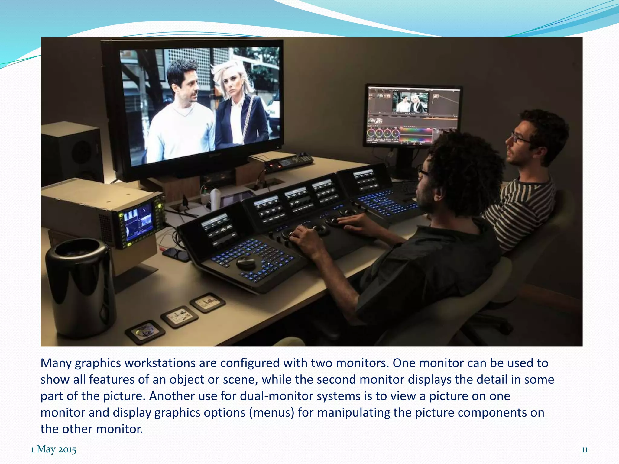 Many graphics workstations are configured with two monitors. One monitor can be used to
show all features of an object or scene, while the second monitor displays the detail in some
part of the picture. Another use for dual-monitor systems is to view a picture on one
monitor and display graphics options (menus) for manipulating the picture components on
the other monitor.
1 May 2015 11
 