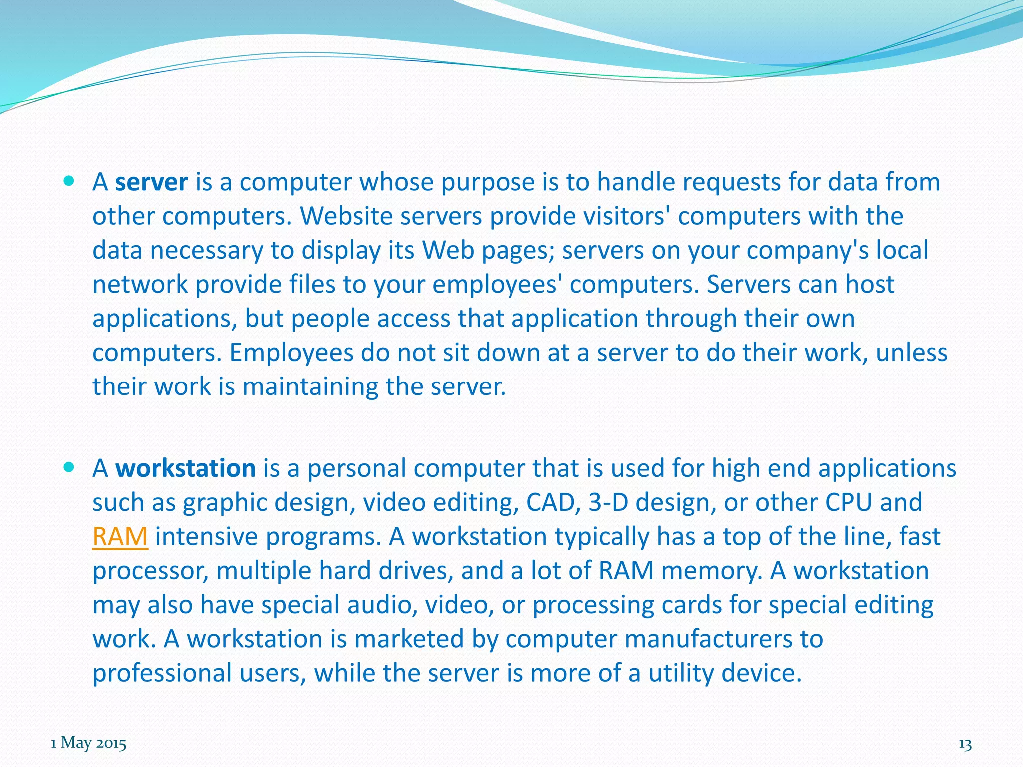  A server is a computer whose purpose is to handle requests for data from
other computers. Website servers provide visitors' computers with the
data necessary to display its Web pages; servers on your company's local
network provide files to your employees' computers. Servers can host
applications, but people access that application through their own
computers. Employees do not sit down at a server to do their work, unless
their work is maintaining the server.
 A workstation is a personal computer that is used for high end applications
such as graphic design, video editing, CAD, 3-D design, or other CPU and
RAM intensive programs. A workstation typically has a top of the line, fast
processor, multiple hard drives, and a lot of RAM memory. A workstation
may also have special audio, video, or processing cards for special editing
work. A workstation is marketed by computer manufacturers to
professional users, while the server is more of a utility device.
1 May 2015 13
 