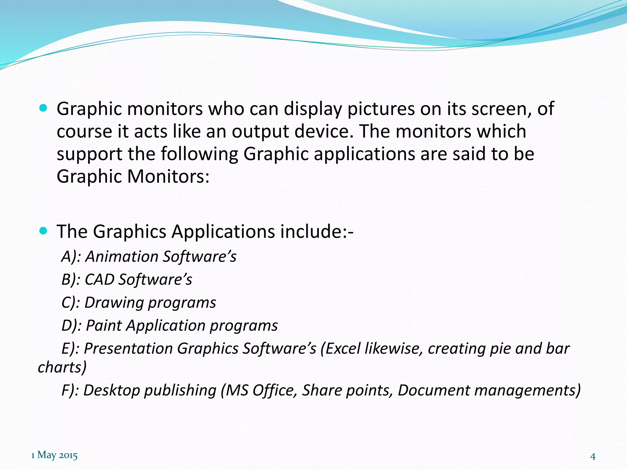  Graphic monitors who can display pictures on its screen, of
course it acts like an output device. The monitors which
support the following Graphic applications are said to be
Graphic Monitors:
 The Graphics Applications include:-
A): Animation Software’s
B): CAD Software’s
C): Drawing programs
D): Paint Application programs
E): Presentation Graphics Software’s (Excel likewise, creating pie and bar
charts)
F): Desktop publishing (MS Office, Share points, Document managements)
1 May 2015 4
 