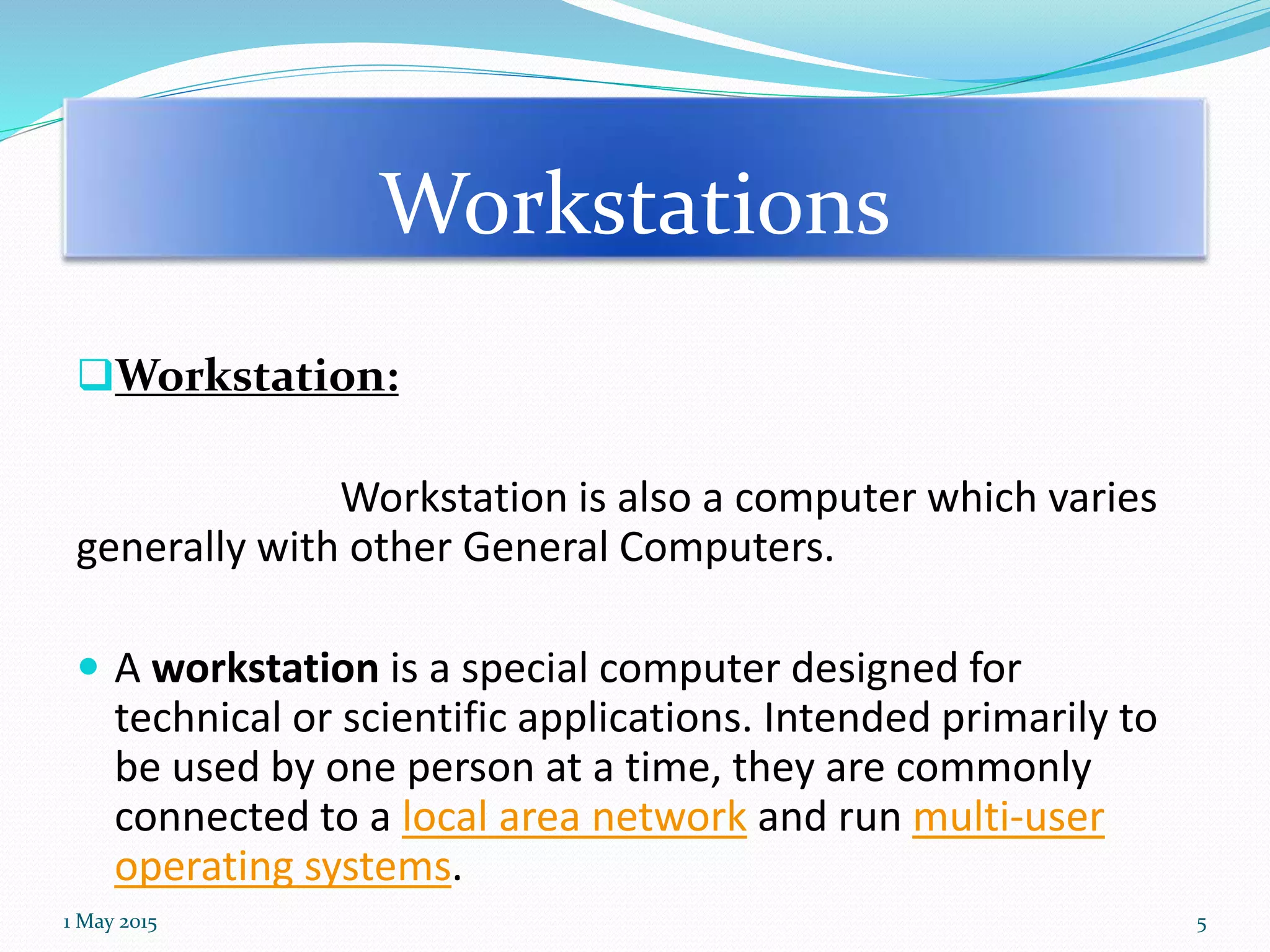 Workstations
Workstation:
Workstation is also a computer which varies
generally with other General Computers.
 A workstation is a special computer designed for
technical or scientific applications. Intended primarily to
be used by one person at a time, they are commonly
connected to a local area network and run multi-user
operating systems.
1 May 2015 5
 