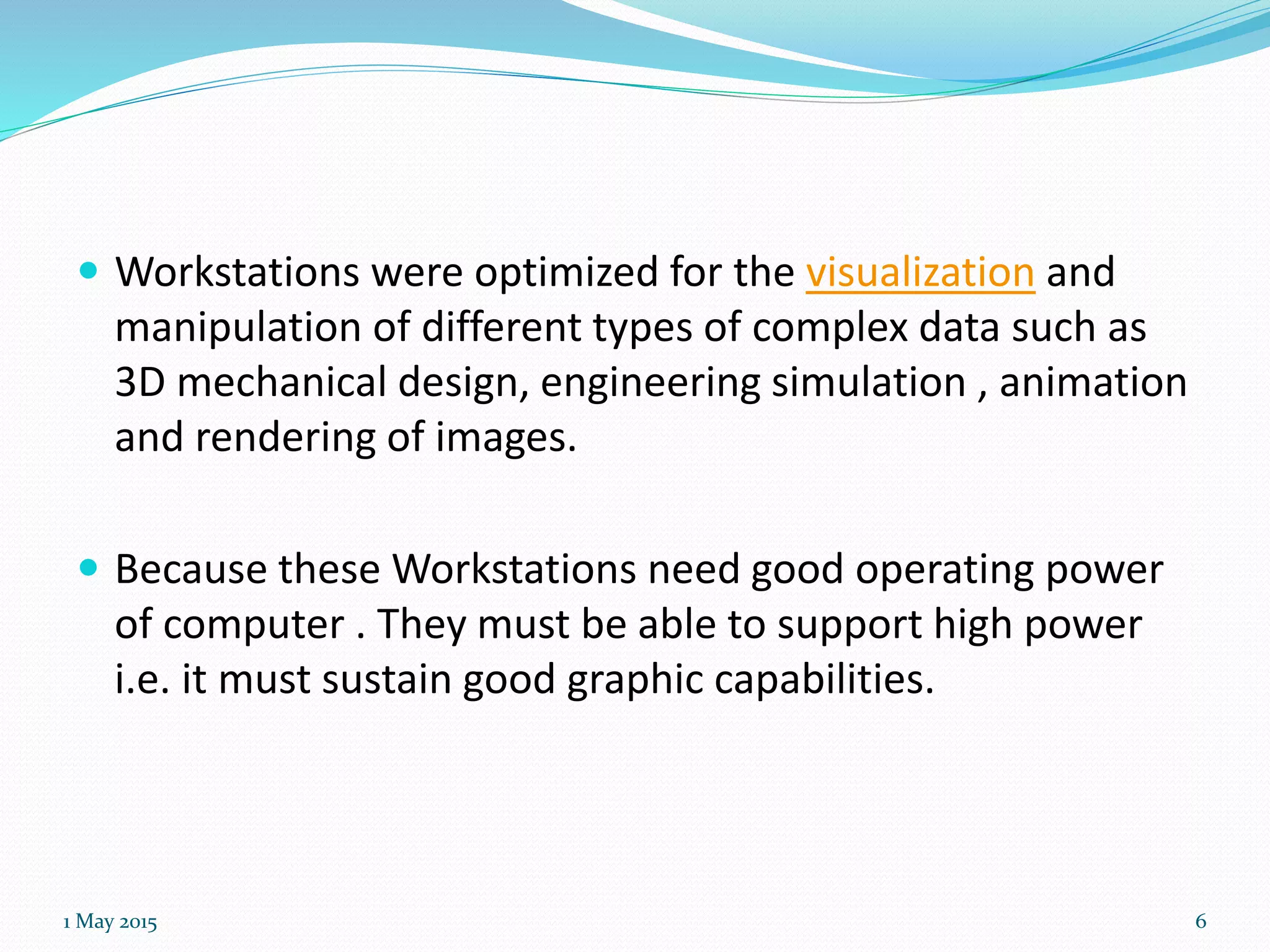  Workstations were optimized for the visualization and
manipulation of different types of complex data such as
3D mechanical design, engineering simulation , animation
and rendering of images.
 Because these Workstations need good operating power
of computer . They must be able to support high power
i.e. it must sustain good graphic capabilities.
1 May 2015 6
 