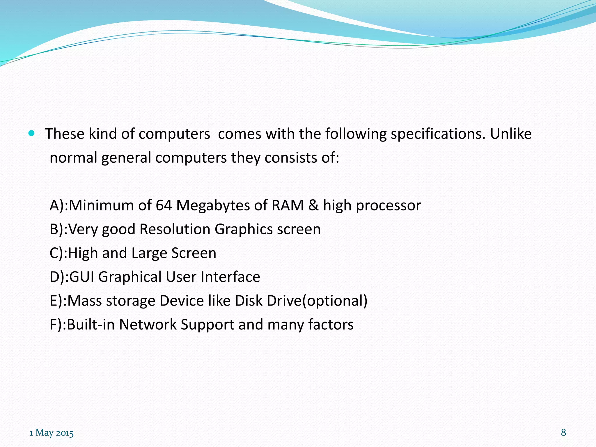  These kind of computers comes with the following specifications. Unlike
normal general computers they consists of:
A):Minimum of 64 Megabytes of RAM & high processor
B):Very good Resolution Graphics screen
C):High and Large Screen
D):GUI Graphical User Interface
E):Mass storage Device like Disk Drive(optional)
F):Built-in Network Support and many factors
1 May 2015 8
 