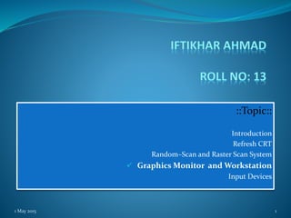 ::Topic::
Introduction
Refresh CRT
Random–Scan and Raster Scan System
 Graphics Monitor and Workstation
Input Devices
1 May 2015 1
 