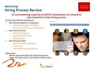 Monitoring
Hiring Process Review
       An overwhelming majority of OFCCP settlements are related to
                   discrimination in the hiring process
Hiring Process Review Components
•    Best Practices Model for Compliance
      – Training & Interactive Workshop
      – Documenting Policies and Procedures
•    Best Practices Check
      – ATS Record Review
      – Applicant to Hire Study
      – Steps Analysis
•    Best Practices Check
      – Basic Qualifications Review
      – Search Log
      – Other Record Keeping Review

Deliverables
    Written report describing the legal and business
    issues, the study results, and recommended actions.



                                                                      1
 