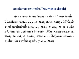 ภาวะช็อกจากการบาดเจ็บ (Traumatic shock)
กลุ่มอาการของร่างกายที่ตอบสนองต่อการกําซาบเลือดตํ่า
ที่เกิดเป็นระบบ (Rueden, et al., 2009; Makic, 2010) ทําให้เนื้อเยื่อ
ขาดเลือดอย่างต่อเนื่อง (Dutton, 2008; Makic, 2010) จนเกิด
อวัยวะหลายระบบล้มเหลว ส่งผลคุกคามชีวิต (Kirkpatrick, et al.,
2008; Boswell, & Scalea, 2009) และนําไปสู่การเสียชีวิตทันที
ภายใน 1 ชม. แรกที่ห้องฉุกเฉิน (Dutton, 2008)
 