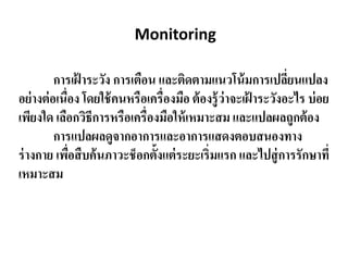 Monitoring
การเฝ้ าระวัง การเตือน และติดตามแนวโน้มการเปลี่ยนแปลง
อย่างต่อเนื่อง โดยใช้คนหรือเครื่องมือ ต้องรู้ว่าจะเฝ้ าระวังอะไร บ่อย
เพียงใด เลือกวิธีการหรือเครื่องมือให้เหมาะสม และแปลผลถูกต้อง
การแปลผลดูจากอาการและอาการแสดงตอบสนองทาง
ร่างกาย เพื่อสืบค้นภาวะช็อกตั้งแต่ระยะเริ่มแรก และไปสู่การรักษาที่
เหมาะสม
 