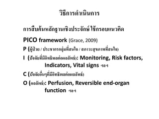 วิธีการดําเนินการ
การสืบค้นหลักฐานเชิงประจักษ์ ใช้กรอบแนวคิด
PICO framework (Grace, 2009)
P (ผู้ป่ วย / ประชากรกลุ่มที่สนใจ / สภาวะสุขภาพที่สนใจ)
I (ปัจจัยที่มีอิทธิพลต่อผลลัพธ์): Monitoring, Risk factors,
Indicators, Vital signs ฯลฯ
C (ปัจจัยอื่นๆที่มีอิทธิพลต่อผลลัพธ์)
O (ผลลัพธ์): Perfusion, Reversible end-organ
function ฯลฯ
 