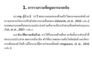 1. การรวบรวมข้อมูลการบาดเจ็บ
1.1 อายุ: ผู้ป่วย ≥ 55 ปี พบการตอบสนองด้านสรีรวิทยาภายนอกปกติ แต่
ความสามารถในการปรับตัวต่อการบาดเจ็บลดลง (Edwards, et al., 2010 ระดับ 4)
หากพบการบาดเจ็บของระบบประสาทร่วมด้วย จะมีการกําซาบเลือดตํ่าอย่างรุนแรง
(Tuli, et al., 2007: ระดับ 2)
1.2 ประวัติความเจ็บป่ วย: การได้รับยาเบต้าบล็อก จะยับยั้งการทําหน้าที่
ของระบบประสาท ลดการหลั่งเรนิน ทําให้ตรวจพบความดันโลหิตปกติ และอัตรา
การเต้นของหัวใจช้า แม้ในระยะที่มีการกําซาบเลือดตํ่า (Hagiwara, et al., 2010
ระดับ 2)
 
