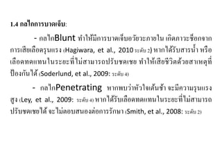 1.4 กลไกการบาดเจ็บ:
- กลไกBlunt ทําให้มีการบาดเจ็บอวัยวะภายใน เกิดภาวะช็อกจาก
การเสียเลือดรุนแรง (Hagiwara, et al., 2010 ระดับ 2) หากได้รับสารนํ้า หรือ
เลือดทดแทนในระยะที่ไม่สามารถปรับชดเชย ทําให้เสียชีวิตด้วยสาเหตุที่
ป้องกันได้(Soderlund, et al., 2009: ระดับ 4)
- กลไกPenetrating หากพบว่าหัวใจเต้นช้า จะมีความรุนแรง
สูง (Ley, et al., 2009: ระดับ 4) หากได้รับเลือดทดแทนในระยะที่ไม่สามารถ
ปรับชดเชยได้จะไม่ตอบสนองต่อการรักษา (Smith, et al., 2008: ระดับ 2)
 