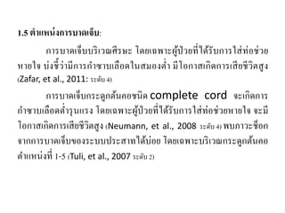 1.5 ตําแหน่งการบาดเจ็บ:
การบาดเจ็บบริเวณศีรษะ โดยเฉพาะผู้ป่วยที่ได้รับการใส่ท่อช่วย
หายใจ บ่งชี้ว่ามีการกําซาบเลือดในสมองตํ่า มีโอกาสเกิดการเสียชีวิตสูง
(Zafar, et al., 2011: ระดับ 4)
การบาดเจ็บกระดูกต้นคอชนิด complete cord จะเกิดการ
กําซาบเลือดตํ่ารุนแรง โดยเฉพาะผู้ป่วยที่ได้รับการใส่ท่อช่วยหายใจ จะมี
โอกาสเกิดการเสียชีวิตสูง (Neumann, et al., 2008 ระดับ 4) พบภาวะช็อก
จากการบาดเจ็บของระบบประสาทได้บ่อย โดยเฉพาะบริเวณกระดูกต้นคอ
ตําแหน่งที่ 1-5 (Tuli, et al., 2007 ระดับ 2)
 