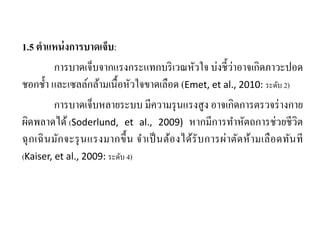 1.5 ตําแหน่งการบาดเจ็บ:
การบาดเจ็บจากแรงกระแทกบริเวณหัวใจ บ่งชี้ว่าอาจเกิดภาวะปอด
ชอกชํ้า และเซลล์กล้ามเนื้อหัวใจขาดเลือด (Emet, et al., 2010: ระดับ 2)
การบาดเจ็บหลายระบบ มีความรุนแรงสูง อาจเกิดการตรวจร่างกาย
ผิดพลาดได้ (Soderlund, et al., 2009) หากมีการทําหัตถการช่วยชีวิต
ฉุกเฉินมักจะรุนแรงมากขึ้น จําเป็นต้องได้รับการผ่าตัดห้ามเลือดทันที
(Kaiser, et al., 2009: ระดับ 4)
 