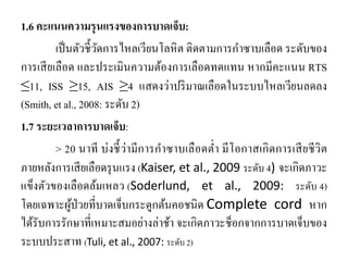 1.6 คะแนนความรุนแรงของการบาดเจ็บ:
เป็นตัวชี้วัดการไหลเวียนโลหิต ติดตามการกําซาบเลือด ระดับของ
การเสียเลือด และประเมินความต้องการเลือดทดแทน หากมีคะแนน RTS
≤11, ISS ≥15, AIS ≥4 แสดงว่าปริมาณเลือดในระบบไหลเวียนลดลง
(Smith, et al., 2008: ระดับ 2)
1.7 ระยะเวลาการบาดเจ็บ:
> 20 นาที บ่งชี้ว่ามีการกําซาบเลือดตํ่า มีโอกาสเกิดการเสียชีวิต
ภายหลังการเสียเลือดรุนแรง (Kaiser, et al., 2009 ระดับ 4) จะเกิดภาวะ
แข็งตัวของเลือดล้มเหลว (Soderlund, et al., 2009: ระดับ 4)
โดยเฉพาะผู้ป่วยที่บาดเจ็บกระดูกต้นคอชนิด Complete cord หาก
ได้รับการรักษาที่เหมาะสมอย่างล่าช้า จะเกิดภาวะช็อกจากการบาดเจ็บของ
ระบบประสาท (Tuli, et al., 2007: ระดับ 2)
 