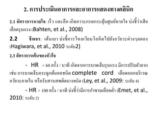 2. การประเมินอาการและอาการแสดงทางคลินิก
2.1 อัตราการหายใจ: เร็ว และลึก เกิดภาวะกรดกระตุ้นศูนย์หายใจ บ่งชี้ว่าเสีย
เลือดรุนแรง (Bahten, et al., 2008)
2.2 ชีพจร: เต้นเบา บ่งชี้การไหลเวียนโลหิตไปยังอวัยวะต่างๆลดลง
(Hagiwara, et al., 2010 ระดับ2)
2.3 อัตราการเต้นของหัวใจ
- HR < 60 ครั้ง / นาที เกิดจากการบาดเจ็บรุนแรง มีการปรับตัวยาก
เช่น การบาดเจ็บกระดูกต้นคอชนิด complete cord เลือดออกบริเวณ
อวัยวะภายใน หรือรับสารเสพติดบางชนิด (Ley, et al., 2009: ระดับ 4)
- HR > 100 ครั้ง / นาที บ่งชี้ว่ามีการกําซาบเลือดตํ่า (Emet, et al.,
2010: ระดับ 2)
 