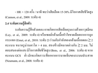 - HR > 120 ครั้ง / นาที พบว่าเสียเลือด 15-30% มีโอกาสเสียชีวิตสูง
(Cannon, et al., 2009: ระดับ 4)
2.4 ระดับความรู้สึกตัว:
ระดับความรู้สึกตัวลดลง อาจเกิดจากเสียเลือดรุนแรงด้วยอาวุธมีคม
(Ley, et al., 2009: ระดับ 4) หรือเซลล์กล้ามเนื้อหัวใจขาดเลือดจากการถูก
กระแทก (Emet, et al., 2010: ระดับ 2) ร่วมกับกําลังของกล้ามเนื้อลดลง ≥ 2
คะแนน ขนาดรูม่านตาโต > 4 มม. สองข้างมีขนาดต่างกัน ≥ 2 มม. ไม่
ตอบสนองต่อแสง มีโอกาสเสียชีวิตสูง (Boto, et al., 2006: ระดับ 4) หาก
คะแนน GCS ตํ่า มักจะเกิดภาวะช็อกจากการบาดเจ็บของระบบประสาท
(Neumann, et al., 2008: ระดับ 4)
 