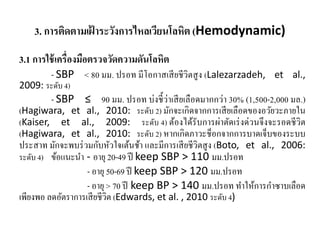 3. การติดตามเฝ้ าระวังการไหลเวียนโลหิต (Hemodynamic)
3.1 การใช้เครื่องมือตรวจวัดความดันโลหิต
- SBP < 80 มม. ปรอท มีโอกาสเสียชีวิตสูง (Lalezarzadeh, et al.,
2009: ระดับ 4)
- SBP ≤ 90 มม. ปรอท บ่งชี้ว่าเสียเลือดมากกว่า 30% (1,500-2,000 มล.)
(Hagiwara, et al., 2010: ระดับ 2) มักจะเกิดจากการเสียเลือดของอวัยวะภายใน
(Kaiser, et al., 2009: ระดับ 4) ต้องได้รับการผ่าตัดเร่งด่วนจึงจะรอดชีวิต
(Hagiwara, et al., 2010: ระดับ 2) หากเกิดภาวะช็อกจากการบาดเจ็บของระบบ
ประสาท มักจะพบร่วมกับหัวใจเต้นช้า และมีการเสียชีวิตสูง (Boto, et al., 2006:
ระดับ 4) ข้อแนะนํา - อายุ 20-49 ปี keep SBP > 110 มม.ปรอท
- อายุ 50-69 ปี keep SBP > 120 มม.ปรอท
- อายุ > 70 ปี keep BP > 140 มม.ปรอท ทําให้การกําซาบเลือด
เพียงพอ ลดอัตราการเสียชีวิต (Edwards, et al. , 2010 ระดับ 4)
 