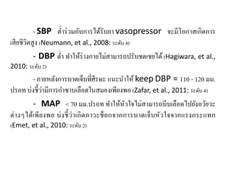 - SBP ตํ่าร่วมกับการได้รับยา vasopressor จะมีโอกาสเกิดการ
เสียชีวิตสูง (Neumann, et al., 2008: ระดับ 4)
- DBP ตํ่า ทําให้ร่างกายไม่สามารถปรับชดเชยได้(Hagiwara, et al.,
2010: ระดับ 2)
- ภายหลังการบาดเจ็บที่ศีรษะ แนะนําให้ keep DBP = 110 - 120 มม.
ปรอท บ่งชี้ว่ามีการกําซาบเลือดในสมองเพียงพอ (Zafar, et al., 2011: ระดับ 4)
- MAP < 70 มม.ปรอท ทําให้หัวใจไม่สามารถบีบเลือดไปยังอวัยวะ
ต่างๆได้เพียงพอ บ่งชี้ว่าเกิดภาวะช็อกจากการบาดเจ็บหัวใจจากแรงกระแทก
(Emet, et al., 2010: ระดับ 2)
 