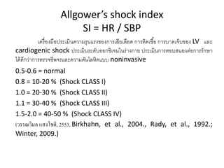 Allgower’s shock index
SI = HR / SBP
เครื่องมือประเมินความรุนแรงของการเสียเลือด การติดเชื้อ การบาดเจ็บของ LV และ
cardiogenic shock ประเมินระดับออกซิเจนในร่างกาย ประเมินการตอบสนองต่อการรักษา
ได้ดีกว่าการตรวจชีพจรและความดันโลหิตแบบ noninvasive
0.5-0.6 = normal
0.8 = 10-20 % (Shock CLASS I)
1.0 = 20-30 % (Shock CLASS II)
1.1 = 30-40 % (Shock CLASS III)
1.5-2.0 = 40-50 % (Shock CLASS IV)
(วรรณวิมล แสงโชติ, 2553, Birkhahn, et al., 2004., Rady, et al., 1992.;
Winter, 2009.)
 