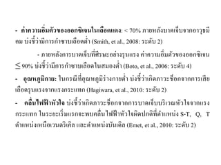 - ค่าความอิ่มตัวของออกซิเจนในเลือดแดง: < 70% ภายหลังบาดเจ็บจากอาวุธมี
คม บ่งชี้ว่ามีการกําซาบเลือดตํ่า (Smith, et al., 2008: ระดับ 2)
- ภายหลังการบาดเจ็บที่ศีรษะอย่างรุนแรง ค่าความอิ่มตัวของออกซิเจน
≤ 90% บ่งชี้ว่ามีการกําซาบเลือดในสมองตํ่า (Boto, et al., 2006: ระดับ 4)
- อุณหภูมิกาย: ในกรณีที่อุณหภูมิร่างกายตํ่า บ่งชี้ว่าเกิดภาวะช็อกจากการเสีย
เลือดรุนแรงจากแรงกระแทก (Hagiwara, et al., 2010: ระดับ 2)
- คลื่นไฟฟ้ าหัวใจ บ่งชี้ว่าเกิดภาวะช็อกจากการบาดเจ็บบริเวณหัวใจจากแรง
กระแทก ในระยะเริ่มแรกจะพบคลื่นไฟฟ้าหัวใจผิดปกติที่ตําแหน่ง S-T, Q, T
ตําแหน่งเหนือเวนตริเคิล และตําแหน่งบันเดิล (Emet, et al., 2010: ระดับ 2)
 